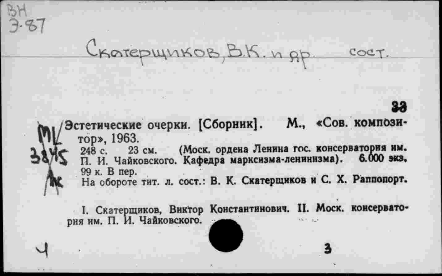 ﻿Э-Ъ7
, ЕЬ.У\
сос-т.
/Эстетические очерки. [Сборник]. М., «Сов. компози-VIV тор», 1963.
248 с. 23 см. (Моск, ордена Ленина гос. консерватория им.
п. И. Чайковского. Кафедра марксизма-ленинизма). 6.000 экз.
4	99 к. В пер.	„
ТЦ На обороте тит. л. сост.: В. К. Скатерщиков и С. X. Раппопорт.
I. Скатерщиков, Виктор Константинович. II. Моск, консерватория им. П. И. Чайковского.
3